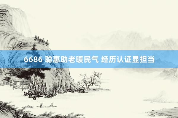 6686 聪惠助老暖民气 经历认证显担当