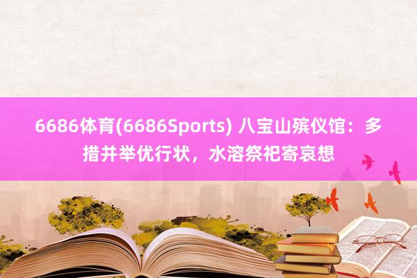 6686体育(6686Sports) 八宝山殡仪馆：多措并举优行状，水溶祭祀寄哀想