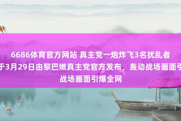6686体育官方网站 真主党一炮炸飞3名扰乱者！视频于3月29日由黎巴嫩真主党官方发布，轰动战场画面引爆全网
