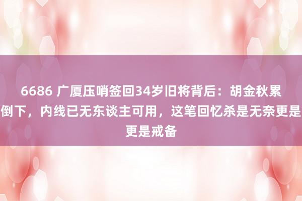 6686 广厦压哨签回34岁旧将背后：胡金秋累到快倒下，内线已无东谈主可用，这笔回忆杀是无奈更是戒备