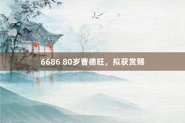 6686 80岁曹德旺，拟获赏赐