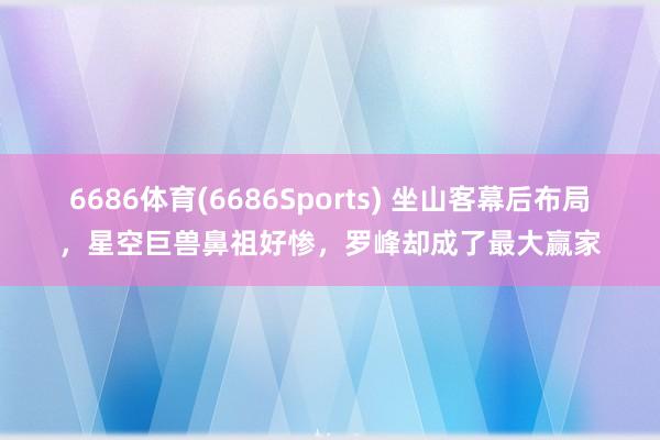 6686体育(6686Sports) 坐山客幕后布局，星空巨兽鼻祖好惨，罗峰却成了最大赢家