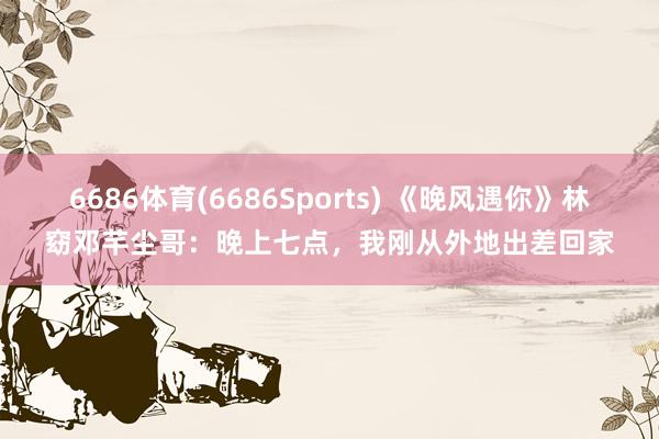 6686体育(6686Sports) 《晚风遇你》林窈邓芊尘哥：晚上七点，我刚从外地出差回家