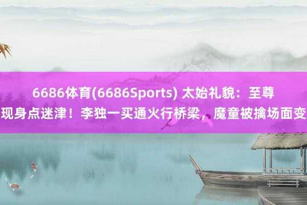 6686体育(6686Sports) 太始礼貌：至尊现身点迷津！李独一买通火行桥梁，魔童被擒场面变
