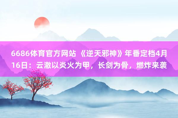 6686体育官方网站 《逆天邪神》年番定档4月16日：云澈以炎火为甲，长剑为骨，燃炸来袭