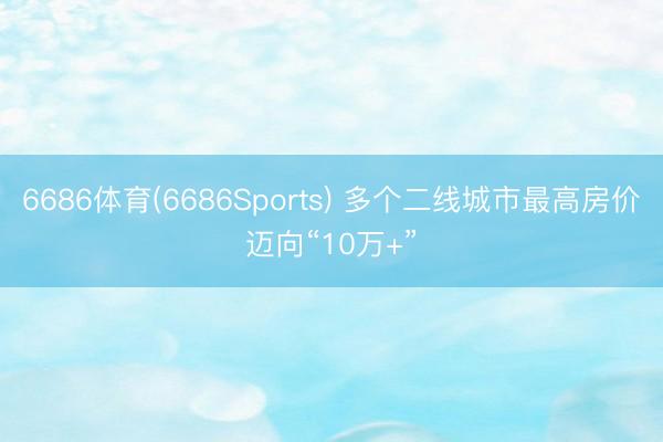 6686体育(6686Sports) 多个二线城市最高房价迈向“10万+”