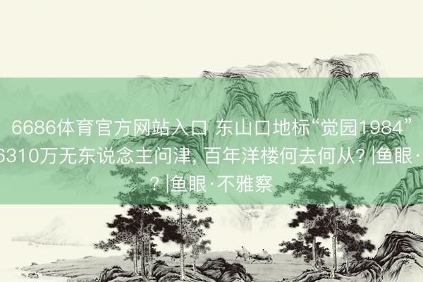 6686体育官方网站入口 东山口地标“觉园1984”流拍: 6310万无东说念主问津， 百年洋楼何去何从? |鱼眼·不雅察