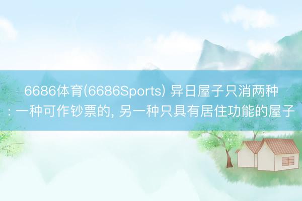 6686体育(6686Sports) 异日屋子只消两种: 一种可作钞票的， 另一种只具有居住功能的屋子