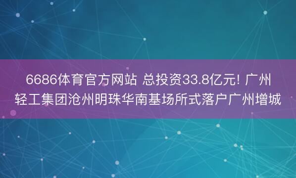 6686体育官方网站 总投资33.8亿元! 广州轻工集团沧州明珠华南基场所式落户广州增城