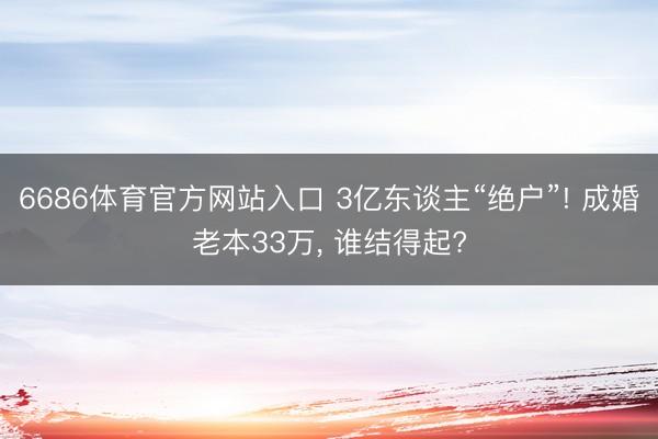 6686体育官方网站入口 3亿东谈主“绝户”! 成婚老本33万， 谁结得起?
