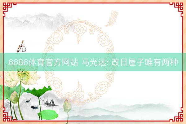 6686体育官方网站 马光远: 改日屋子唯有两种