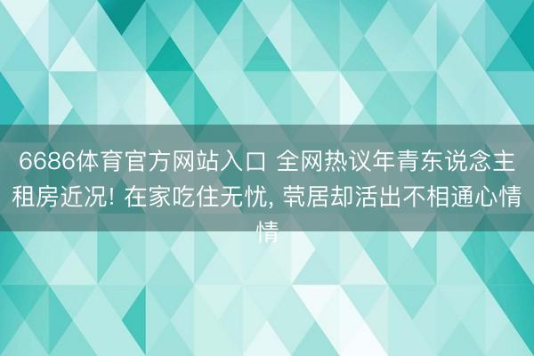 6686体育官方网站入口 全网热议年青东说念主租房近况! 在家吃住无忧， 茕居却活出不相通心情
