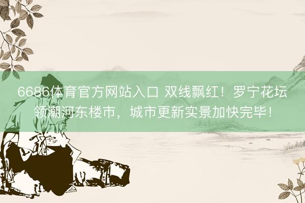 6686体育官方网站入口 双线飘红！罗宁花坛领潮河东楼市，城市更新实景加快完毕！