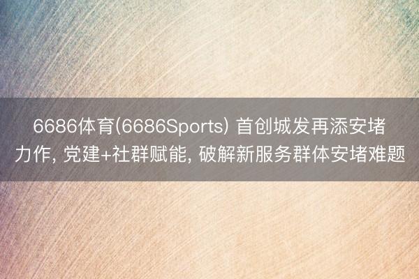6686体育(6686Sports) 首创城发再添安堵力作， 党建+社群赋能， 破解新服务群体安堵难题