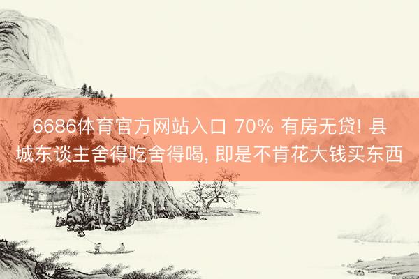 6686体育官方网站入口 70% 有房无贷! 县城东谈主舍得吃舍得喝， 即是不肯花大钱买东西