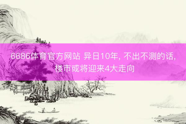 6686体育官方网站 异日10年， 不出不测的话， 楼市或将迎来4大走向