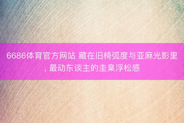 6686体育官方网站 藏在旧椅弧度与亚麻光影里， 最动东谈主的圭臬浮松感