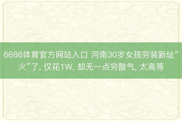 6686体育官方网站入口 河南30岁女孩穷装新址“火”了， 仅花1W， 却无一点穷酸气， 太高等
