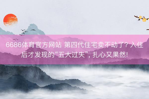 6686体育官方网站 第四代住宅卖不动了? 入住后才发现的“五大过失”， 扎心又果然!
