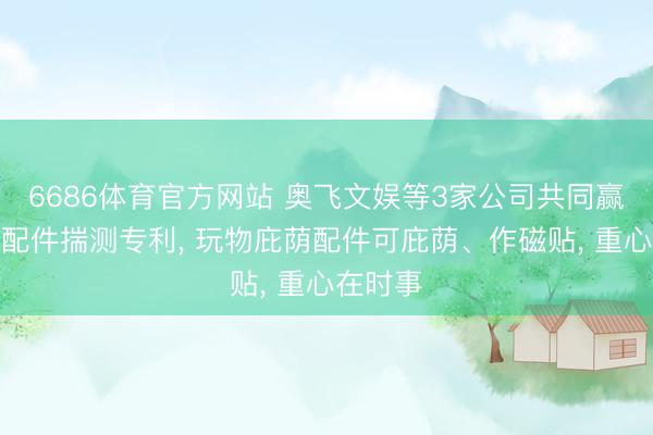 6686体育官方网站 奥飞文娱等3家公司共同赢得玩物配件揣测专利， 玩物庇荫配件可庇荫、作磁贴， 重心在时事