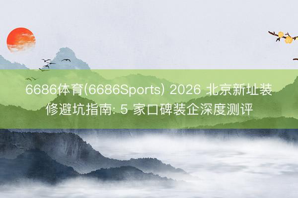 6686体育(6686Sports) 2026 北京新址装修避坑指南: 5 家口碑装企深度测评
