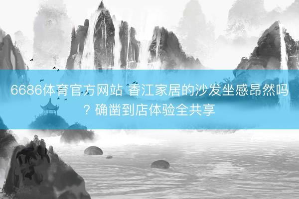 6686体育官方网站 香江家居的沙发坐感昂然吗? 确凿到店体验全共享