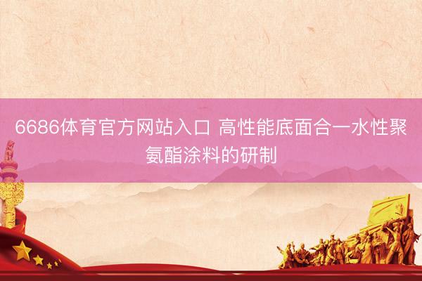 6686体育官方网站入口 高性能底面合一水性聚氨酯涂料的研制