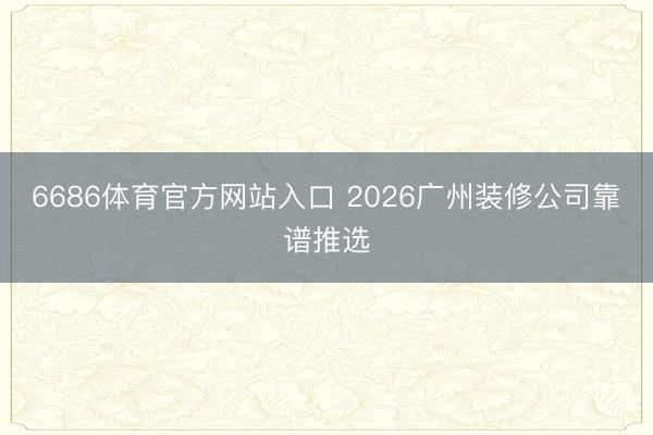 6686体育官方网站入口 2026广州装修公司靠谱推选