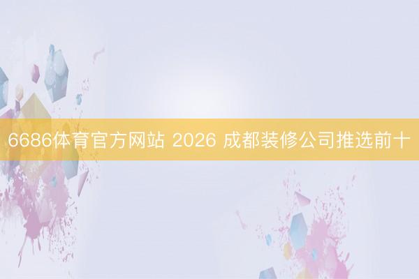 6686体育官方网站 2026 成都装修公司推选前十