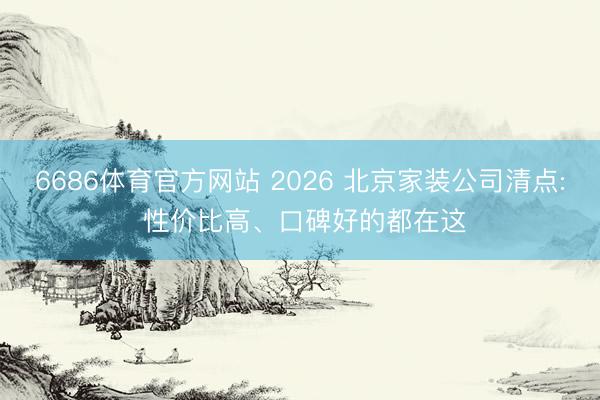 6686体育官方网站 2026 北京家装公司清点: 性价比高、口碑好的都在这