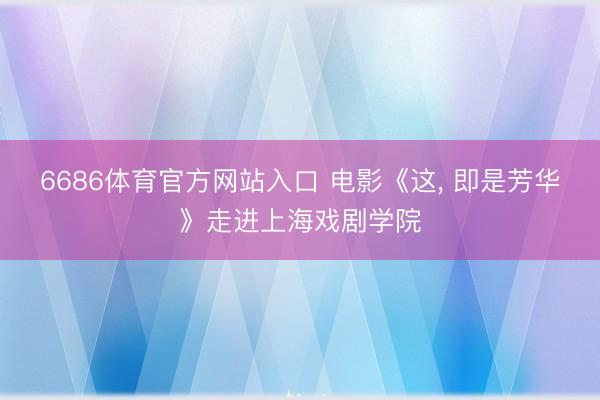 6686体育官方网站入口 电影《这， 即是芳华》走进上海戏剧学院