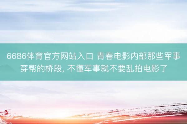 6686体育官方网站入口 青春电影内部那些军事穿帮的桥段， 不懂军事就不要乱拍电影了