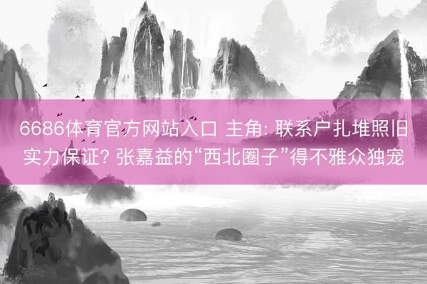 6686体育官方网站入口 主角: 联系户扎堆照旧实力保证? 张嘉益的“西北圈子”得不雅众独宠