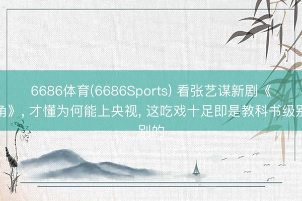 6686体育(6686Sports) 看张艺谋新剧《主角》， 才懂为何能上央视， 这吃戏十足即是教科书级别的
