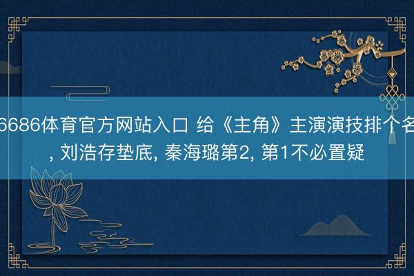 6686体育官方网站入口 给《主角》主演演技排个名， 刘浩存垫底， 秦海璐第2， 第1不必置疑