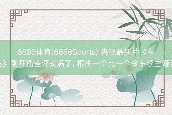 6686体育(6686Sports) 央视最新片《主角》刚开播差评就满了， 根由一个比一个令东谈主咂舌