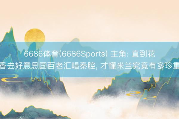 6686体育(6686Sports) 主角: 直到花彩香去好意思国百老汇唱秦腔， 才懂米兰究竟有多珍重她