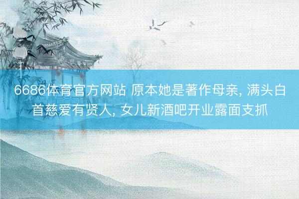 6686体育官方网站 原本她是著作母亲， 满头白首慈爱有贤人， 女儿新酒吧开业露面支抓