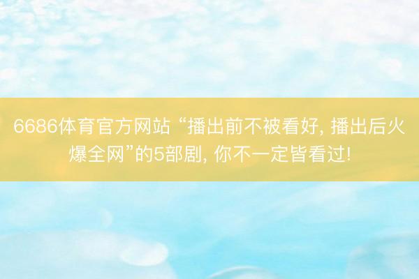 6686体育官方网站 “播出前不被看好， 播出后火爆全网”的5部剧， 你不一定皆看过!