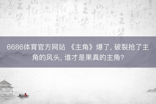 6686体育官方网站 《主角》爆了， 破裂抢了主角的风头， 谁才是果真的主角?