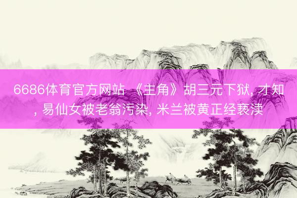 6686体育官方网站 《主角》胡三元下狱， 才知， 易仙女被老翁污染， 米兰被黄正经亵渎