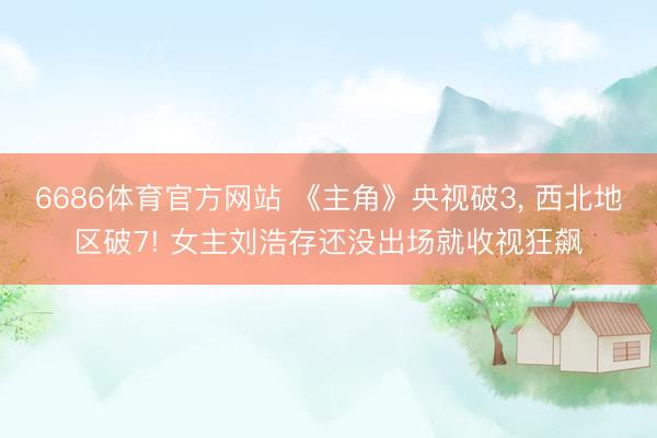 6686体育官方网站 《主角》央视破3， 西北地区破7! 女主刘浩存还没出场就收视狂飙