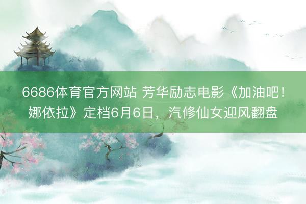 6686体育官方网站 芳华励志电影《加油吧！娜依拉》定档6月6日，汽修仙女迎风翻盘