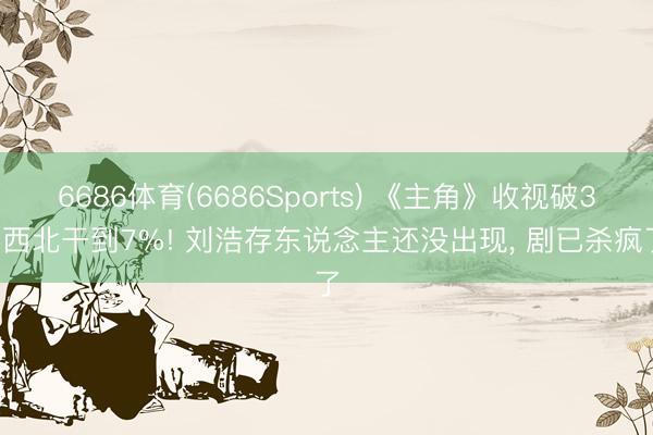 6686体育(6686Sports) 《主角》收视破3， 西北干到7%! 刘浩存东说念主还没出现， 剧已杀疯了