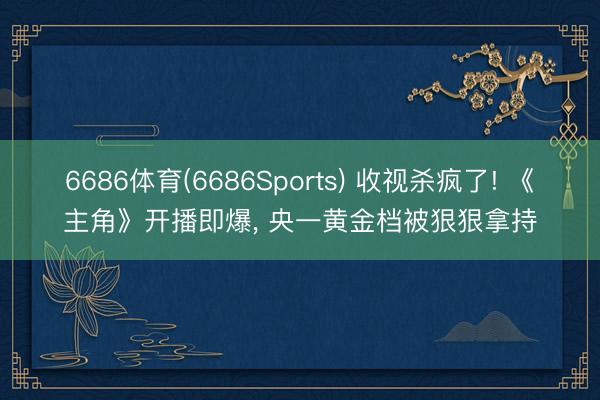 6686体育(6686Sports) 收视杀疯了! 《主角》开播即爆， 央一黄金档被狠狠拿持
