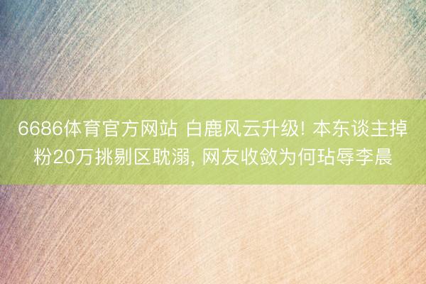 6686体育官方网站 白鹿风云升级! 本东谈主掉粉20万挑剔区耽溺， 网友收敛为何玷辱李晨