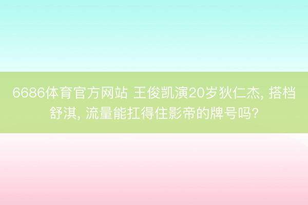 6686体育官方网站 王俊凯演20岁狄仁杰， 搭档舒淇， 流量能扛得住影帝的牌号吗?