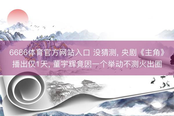 6686体育官方网站入口 没猜测， 央剧《主角》播出仅1天， 董宇辉竟因一个举动不测火出圈