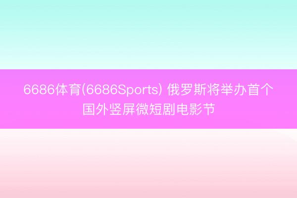 6686体育(6686Sports) 俄罗斯将举办首个国外竖屏微短剧电影节