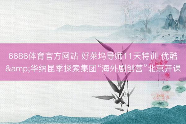 6686体育官方网站 好莱坞导师11天特训 优酷&华纳昆季探索集团“海外剧创营”北京开课